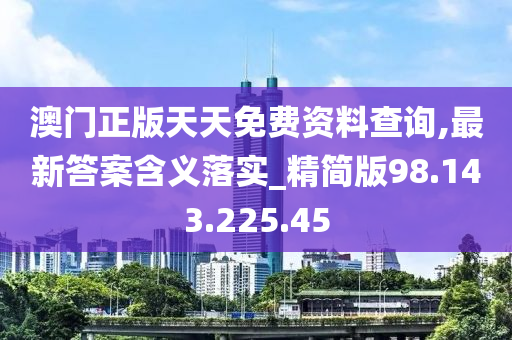 澳門正版天天免費資料查詢,最新答案含義落實_精簡版98.143.225.45