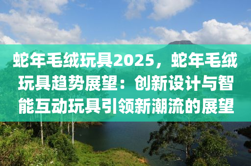 蛇年毛絨玩具2025，蛇年毛絨玩具趨勢(shì)展望：創(chuàng)新設(shè)計(jì)與智能互動(dòng)玩具引領(lǐng)新潮流的展望