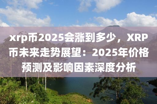 xrp幣2025會漲到多少，XRP幣未來走勢展望：2025年價格預(yù)測及影響因素深度分析