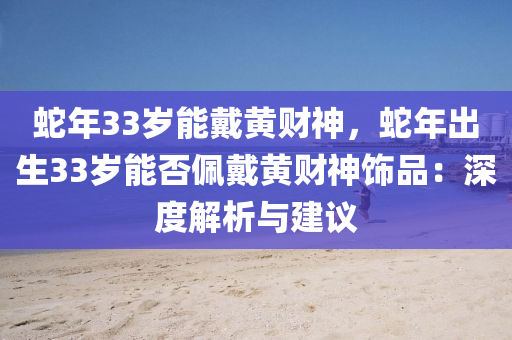 蛇年33歲能戴黃財神，蛇年出生33歲能否佩戴黃財神飾品：深度解析與建議