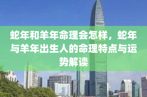 蛇年和羊年命理會怎樣，蛇年與羊年出生人的命理特點與運勢解讀