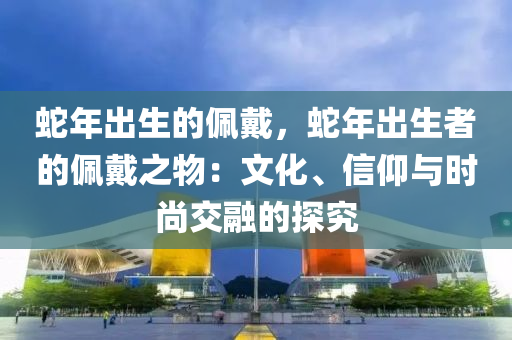 蛇年出生的佩戴，蛇年出生者的佩戴之物：文化、信仰與時(shí)尚交融的探究