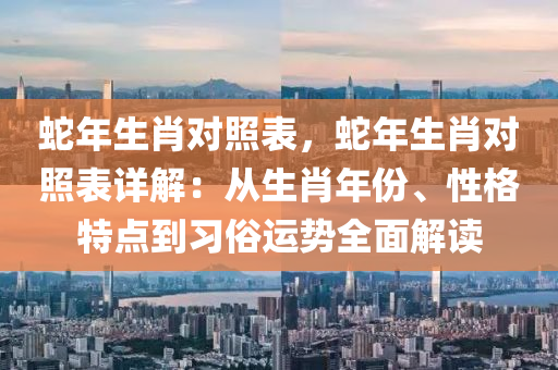 蛇年生肖對照表，蛇年生肖對照表詳解：從生肖年份、性格特點到習(xí)俗運勢全面解讀