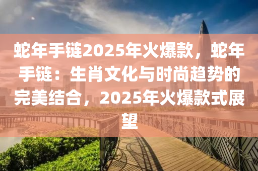 蛇年手鏈2025年火爆款，蛇年手鏈：生肖文化與時尚趨勢的完美結(jié)合，2025年火爆款式展望