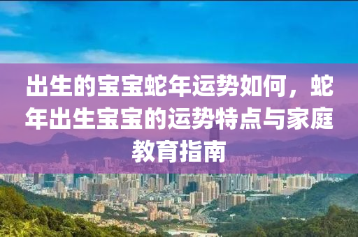 出生的寶寶蛇年運勢如何，蛇年出生寶寶的運勢特點與家庭教育指南