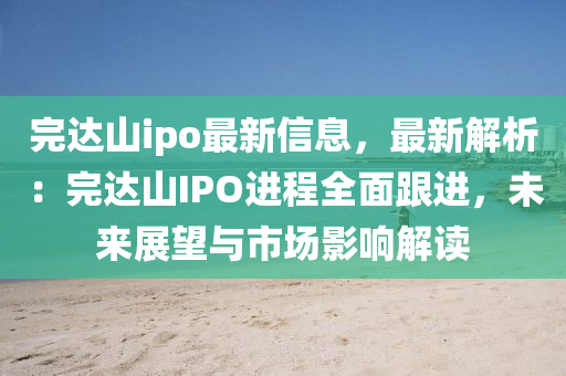 完達山ipo最新信息，最新解析：完達山IPO進程全面跟進，未來展望與市場影響解讀