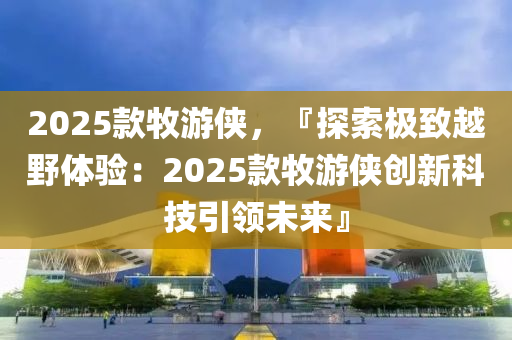 2025款牧游俠，『探索極致越野體驗(yàn)：2025款牧游俠創(chuàng)新科技引領(lǐng)未來(lái)』