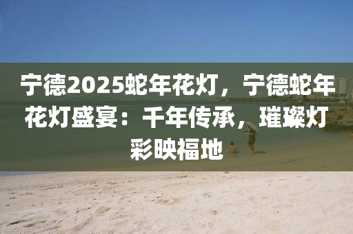 寧德2025蛇年花燈，寧德蛇年花燈盛宴：千年傳承，璀璨燈彩映福地