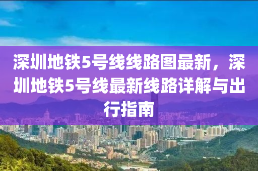 深圳地鐵5號線線路圖最新，深圳地鐵5號線最新線路詳解與出行指南