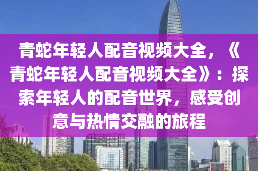 青蛇年輕人配音視頻大全，《青蛇年輕人配音視頻大全》：探索年輕人的配音世界，感受創(chuàng)意與熱情交融的旅程