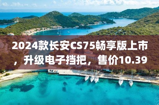 2024款長安CS75暢享版上市，升級電子擋把，售價10.39