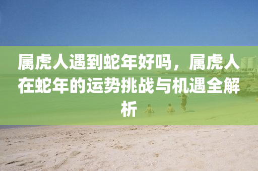 屬虎人遇到蛇年好嗎，屬虎人在蛇年的運(yùn)勢(shì)挑戰(zhàn)與機(jī)遇全解析