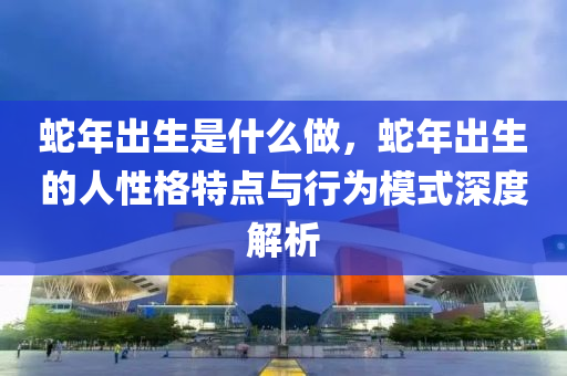 蛇年出生是什么做，蛇年出生的人性格特點與行為模式深度解析