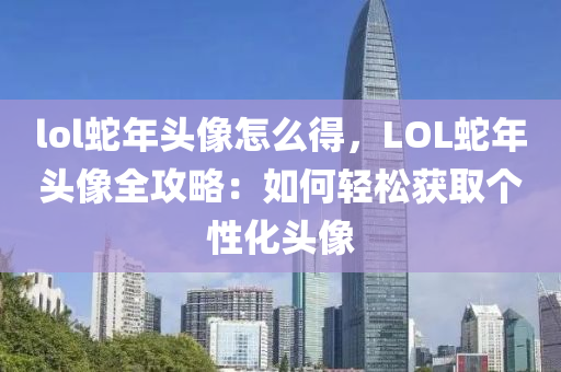 lol蛇年頭像怎么得，LOL蛇年頭像全攻略：如何輕松獲取個性化頭像