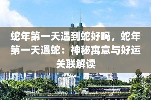 蛇年第一天遇到蛇好嗎，蛇年第一天遇蛇：神秘寓意與好運關(guān)聯(lián)解讀