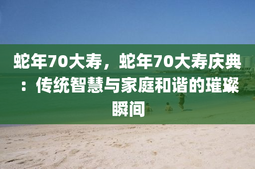 蛇年70大壽，蛇年70大壽慶典：傳統(tǒng)智慧與家庭和諧的璀璨瞬間