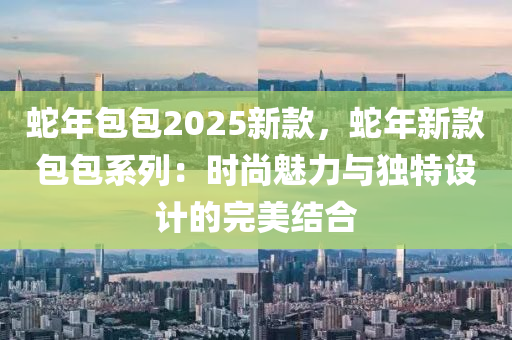 蛇年包包2025新款，蛇年新款包包系列：時(shí)尚魅力與獨(dú)特設(shè)計(jì)的完美結(jié)合