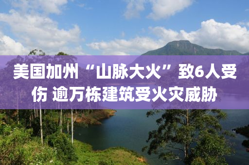 美國加州“山脈大火”致6人受傷 逾萬棟建筑受火災(zāi)威脅