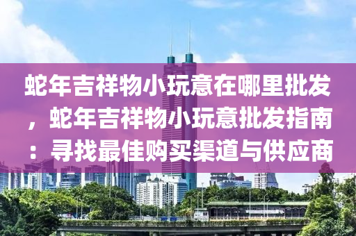 蛇年吉祥物小玩意在哪里批發(fā)，蛇年吉祥物小玩意批發(fā)指南：尋找最佳購買渠道與供應(yīng)商