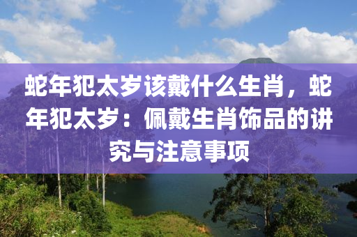 蛇年犯太歲該戴什么生肖，蛇年犯太歲：佩戴生肖飾品的講究與注意事項(xiàng)