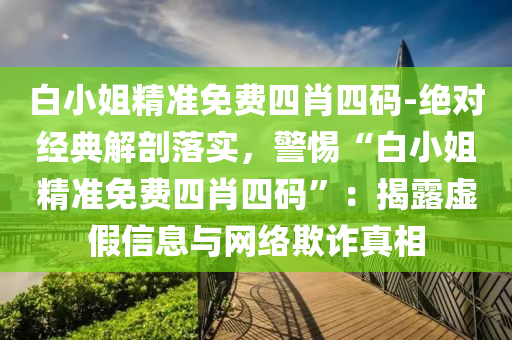 白小姐精準免費四肖四碼-絕對經(jīng)典解剖落實，警惕“白小姐精準免費四肖四碼”：揭露虛假信息與網(wǎng)絡(luò)欺詐真相