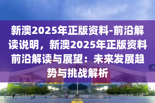 新澳2025年正版資料-前沿解讀說明，新澳2025年正版資料前沿解讀與展望：未來發(fā)展趨勢與挑戰(zhàn)解析