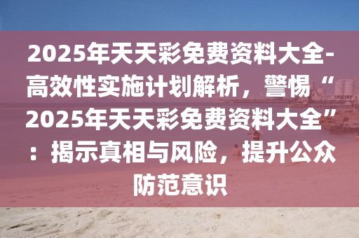 2025年天天彩免費資料大全-高效性實施計劃解析，警惕“2025年天天彩免費資料大全”：揭示真相與風(fēng)險，提升公眾防范意識