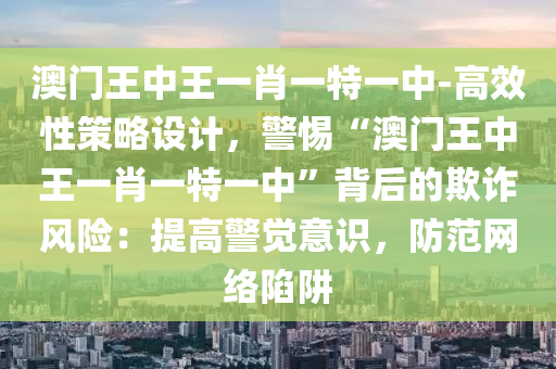 澳門王中王一肖一特一中-高效性策略設(shè)計，警惕“澳門王中王一肖一特一中”背后的欺詐風(fēng)險：提高警覺意識，防范網(wǎng)絡(luò)陷阱