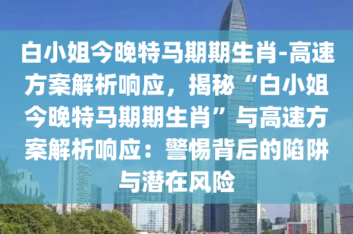 白小姐今晚特馬期期生肖-高速方案解析響應(yīng)，揭秘“白小姐今晚特馬期期生肖”與高速方案解析響應(yīng)：警惕背后的陷阱與潛在風(fēng)險