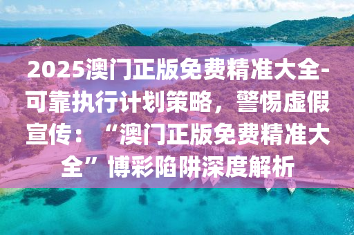 2025澳門正版免費(fèi)精準(zhǔn)大全-可靠執(zhí)行計劃策略，警惕虛假宣傳：“澳門正版免費(fèi)精準(zhǔn)大全”博彩陷阱深度解析