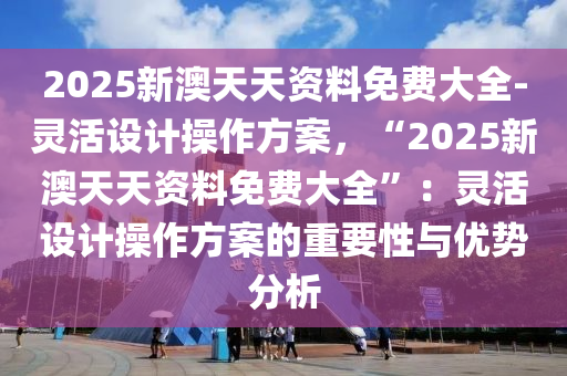 2025新澳天天資料免費(fèi)大全-靈活設(shè)計(jì)操作方案，“2025新澳天天資料免費(fèi)大全”：靈活設(shè)計(jì)操作方案的重要性與優(yōu)勢分析