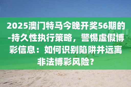 2025澳門特馬今晚開獎(jiǎng)56期的-持久性執(zhí)行策略，警惕虛假博彩信息：如何識(shí)別陷阱并遠(yuǎn)離非法博彩風(fēng)險(xiǎn)？