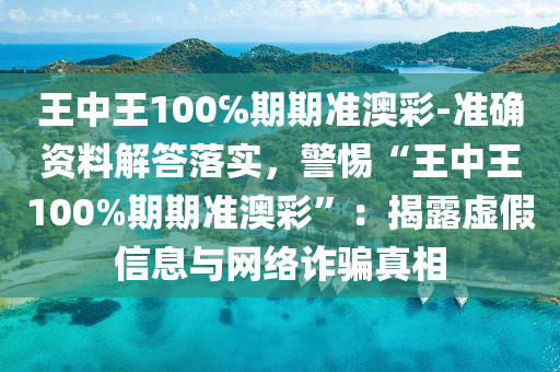 王中王100℅期期準澳彩-準確資料解答落實，警惕“王中王100%期期準澳彩”：揭露虛假信息與網(wǎng)絡詐騙真相