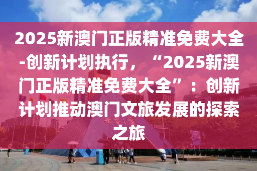 2025新澳門正版精準免費大全-創(chuàng)新計劃執(zhí)行，“2025新澳門正版精準免費大全”：創(chuàng)新計劃推動澳門文旅發(fā)展的探索之旅