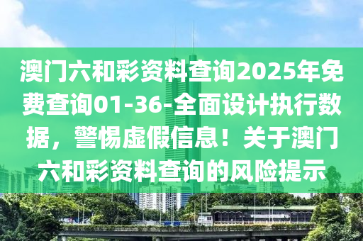 澳門六和彩資料查詢2025年免費查詢01-36-全面設(shè)計執(zhí)行數(shù)據(jù)，警惕虛假信息！關(guān)于澳門六和彩資料查詢的風(fēng)險提示