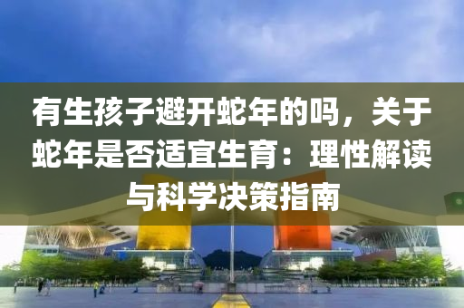 有生孩子避開蛇年的嗎，關(guān)于蛇年是否適宜生育：理性解讀與科學(xué)決策指南