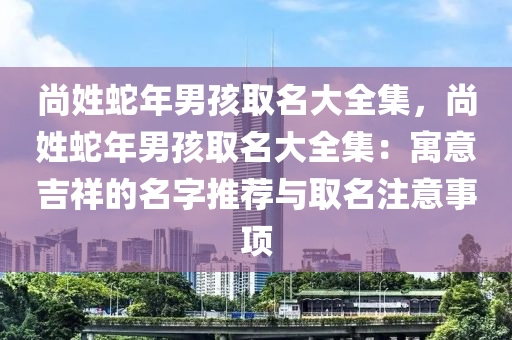 尚姓蛇年男孩取名大全集，尚姓蛇年男孩取名大全集：寓意吉祥的名字推薦與取名注意事項(xiàng)