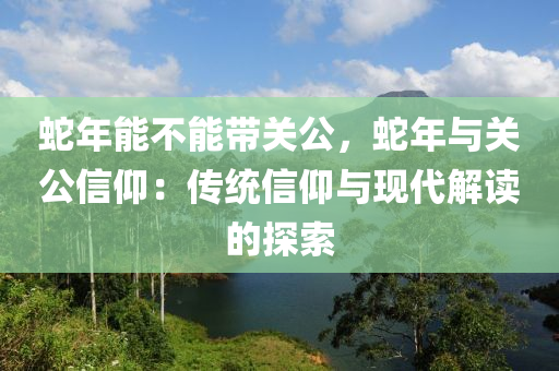 蛇年能不能帶關(guān)公，蛇年與關(guān)公信仰：傳統(tǒng)信仰與現(xiàn)代解讀的探索