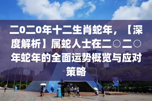 二0二0年十二生肖蛇年，【深度解析】屬蛇人士在二○二○年蛇年的全面運(yùn)勢(shì)概覽與應(yīng)對(duì)策略