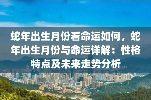 蛇年出生月份看命運(yùn)如何，蛇年出生月份與命運(yùn)詳解：性格特點(diǎn)及未來走勢分析