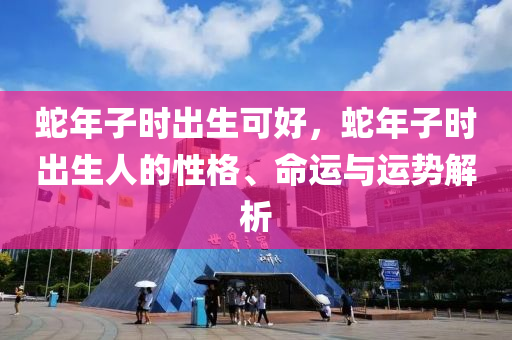 蛇年子時(shí)出生可好，蛇年子時(shí)出生人的性格、命運(yùn)與運(yùn)勢(shì)解析