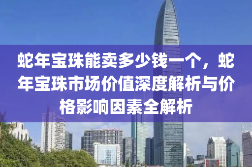 蛇年寶珠能賣多少錢一個，蛇年寶珠市場價值深度解析與價格影響因素全解析