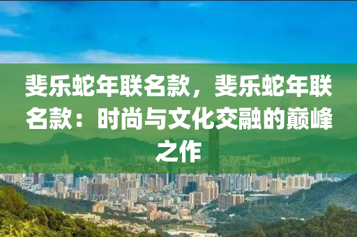 斐樂蛇年聯(lián)名款，斐樂蛇年聯(lián)名款：時(shí)尚與文化交融的巔峰之作