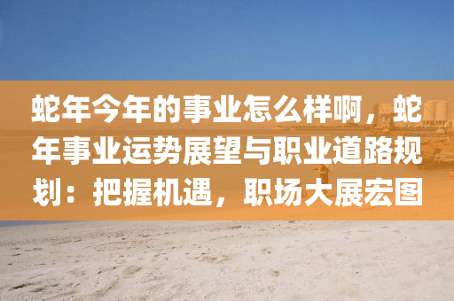 蛇年今年的事業(yè)怎么樣啊，蛇年事業(yè)運勢展望與職業(yè)道路規(guī)劃：把握機遇，職場大展宏圖