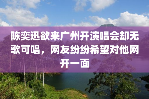 陳奕迅欲來廣州開演唱會卻無歌可唱，網(wǎng)友紛紛希望對他網(wǎng)開一面