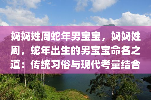 媽媽姓周蛇年男寶寶，媽媽姓周，蛇年出生的男寶寶命名之道：傳統(tǒng)習俗與現(xiàn)代考量結合