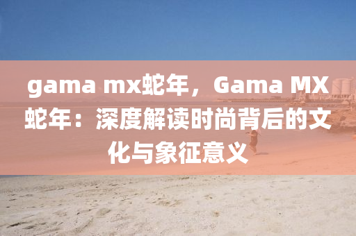 gama mx蛇年，Gama MX蛇年：深度解讀時尚背后的文化與象征意義