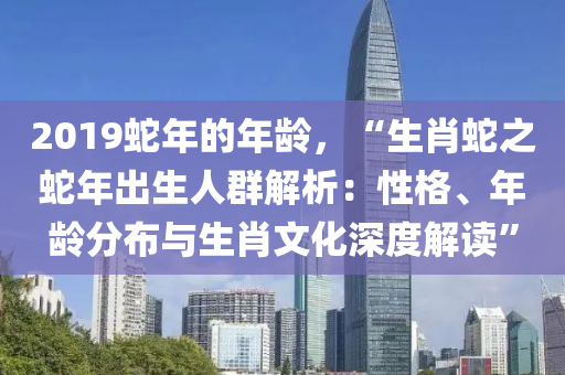 2019蛇年的年齡，“生肖蛇之蛇年出生人群解析：性格、年齡分布與生肖文化深度解讀”