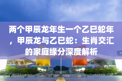 兩個甲辰龍年生一個乙巳蛇年，甲辰龍與乙巳蛇：生肖交匯的家庭緣分深度解析