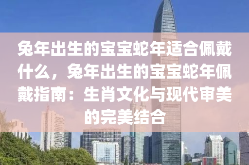 兔年出生的寶寶蛇年適合佩戴什么，兔年出生的寶寶蛇年佩戴指南：生肖文化與現(xiàn)代審美的完美結(jié)合